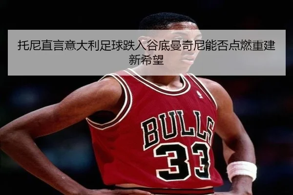 托尼直言意大利足球跌入谷底曼奇尼能否点燃重建新希望（milan）