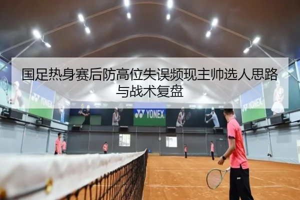 国足热身赛后防高位失误频现主帅选人思路与战术复盘（milan）